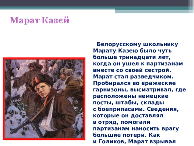  Белорусскому школьнику Марату Казею было чуть больше тринадцати лет, когда он ушел к партизанам вместе со своей сестрой. Марат стал разведчиком. Пробирался во вражеские гарнизоны, высматривал, где расположены немецкие посты, штабы, склады с боеприпасами. Сведения, которые он доставлял в отряд, помогали партизанам наносить врагу большие потери. Как и Голиков, Марат взрывал мосты, пускал под откос вражеские эшелоны. 