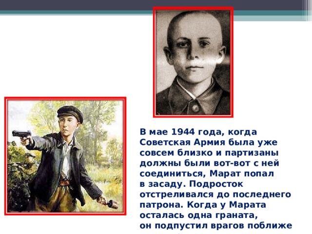 В мае 1944 года, когда Советская Армия была уже совсем близко и партизаны должны были вот-вот с ней соединиться, Марат попал в засаду. Подросток отстреливался до последнего патрона. Когда у Марата осталась одна граната, он подпустил врагов поближе и выдернул чеку… 