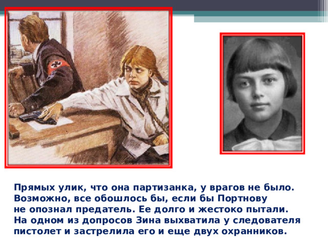 Прямых улик, что она партизанка, у врагов не было. Возможно, все обошлось бы, если бы Портнову не опознал предатель. Ее долго и жестоко пытали. На одном из допросов Зина выхватила у следователя пистолет и застрелила его и еще двух охранников. 