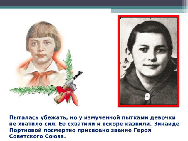 Пыталась убежать, но у измученной пытками девочки не хватило сил. Ее схватили и вскоре казнили. Зинаиде Портновой посмертно присвоено звание Героя Советского Союза. 