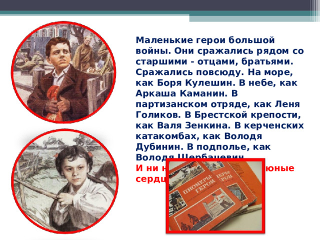 Маленькие герои большой войны. Они сражались рядом со старшими - отцами, братьями. Сражались повсюду. На море, как Боря Кулешин. В небе, как Аркаша Каманин. В партизанском отряде, как Леня Голиков. В Брестской крепости, как Валя Зенкина. В керченских катакомбах, как Володя Дубинин. В подполье, как Володя Щербацевич.  И ни на миг не дрогнули юные сердца!   