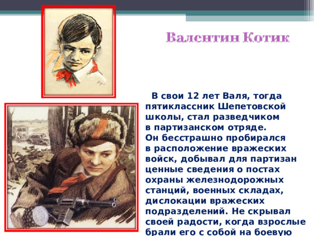  В свои 12 лет Валя, тогда пятиклассник Шепетовской школы, стал разведчиком в партизанском отряде. Он бесстрашно пробирался в расположение вражеских войск, добывал для партизан ценные сведения о постах охраны железнодорожных станций, военных складах, дислокации вражеских подразделений. Не скрывал своей радости, когда взрослые брали его с собой на боевую операцию. 