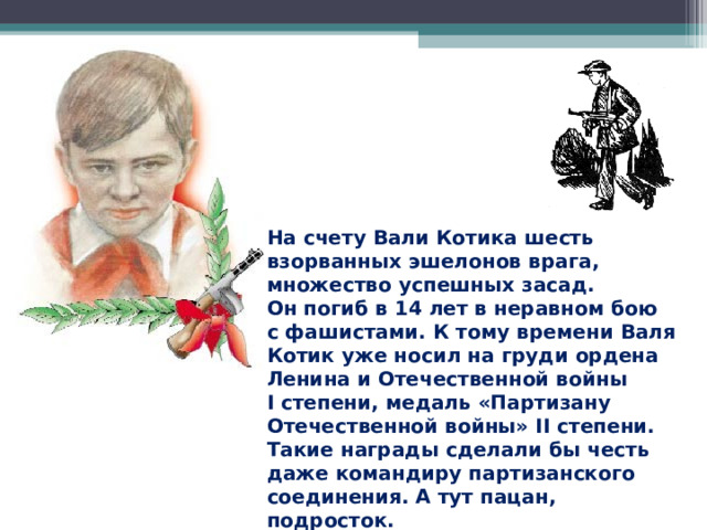 На счету Вали Котика шесть взорванных эшелонов врага, множество успешных засад. Он погиб в 14 лет в неравном бою с фашистами. К тому времени Валя Котик уже носил на груди ордена Ленина и Отечественной войны I степени, медаль «Партизану Отечественной войны» II степени. Такие награды сделали бы честь даже командиру партизанского соединения. А тут пацан, подросток. Валентину Котику посмертно присвоено звание Героя Советского Союза. 