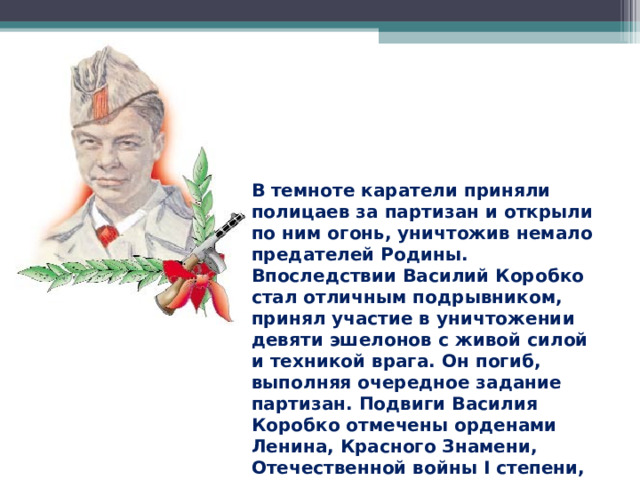В темноте каратели приняли полицаев за партизан и открыли по ним огонь, уничтожив немало предателей Родины. Впоследствии Василий Коробко стал отличным подрывником, принял участие в уничтожении девяти эшелонов с живой силой и техникой врага. Он погиб, выполняя очередное задание партизан. Подвиги Василия Коробко отмечены орденами Ленина, Красного Знамени, Отечественной войны I степени, медалью «Партизану Отечественной войны» I степени. 