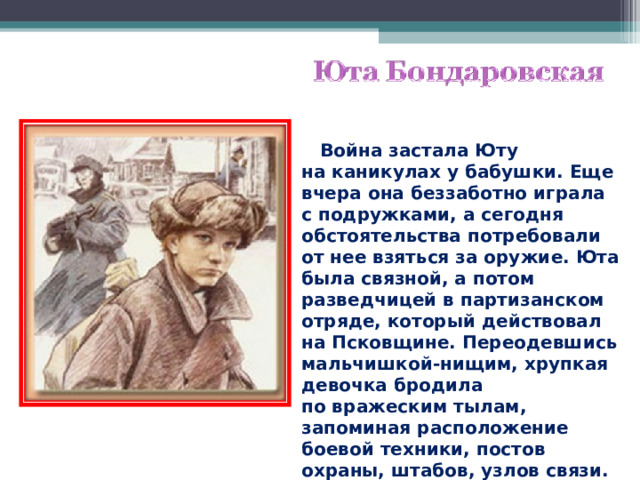  Война застала Юту на каникулах у бабушки. Еще вчера она беззаботно играла с подружками, а сегодня обстоятельства потребовали от нее взяться за оружие. Юта была связной, а потом разведчицей в партизанском отряде, который действовал на Псковщине. Переодевшись мальчишкой-нищим, хрупкая девочка бродила по вражеским тылам, запоминая расположение боевой техники, постов охраны, штабов, узлов связи. 