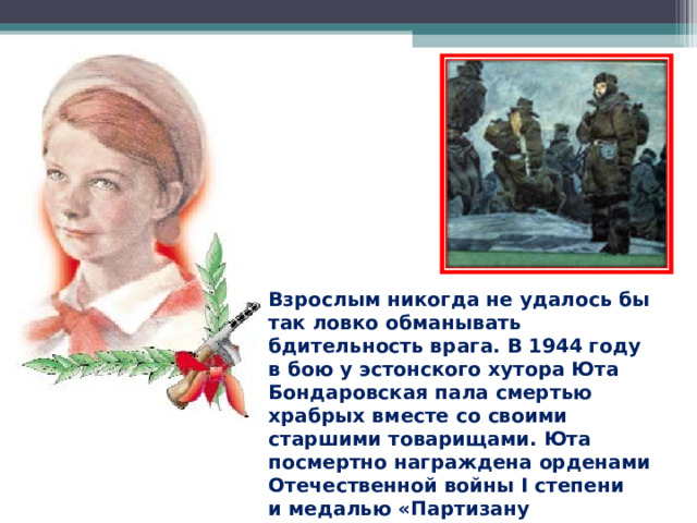 Взрослым никогда не удалось бы так ловко обманывать бдительность врага. В 1944 году в бою у эстонского хутора Юта Бондаровская пала смертью храбрых вместе со своими старшими товарищами. Юта посмертно награждена орденами Отечественной войны I степени и медалью «Партизану Отечественной войны» I степени. 