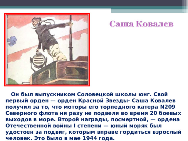 Он был выпускником Соловецкой школы юнг. Свой первый орден — орден Красной Звезды- Саша Ковалев получил за то, что моторы его торпедного катера N209 Северного флота ни разу не подвели во время 20 боевых выходов в море. Второй награды, посмертной, — ордена Отечественной войны I степени — юный моряк был удостоен за подвиг, которым вправе гордиться взрослый человек. Это было в мае 1944 года. 