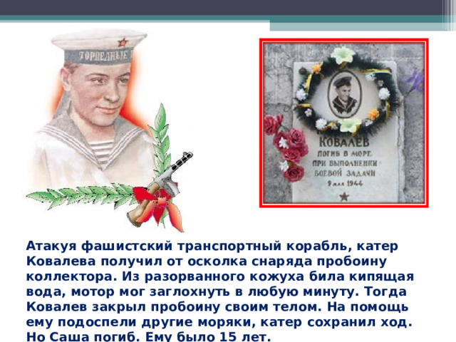 Атакуя фашистский транспортный корабль, катер Ковалева получил от осколка снаряда пробоину коллектора. Из разорванного кожуха била кипящая вода, мотор мог заглохнуть в любую минуту. Тогда Ковалев закрыл пробоину своим телом. На помощь ему подоспели другие моряки, катер сохранил ход. Но Саша погиб. Ему было 15 лет. 
