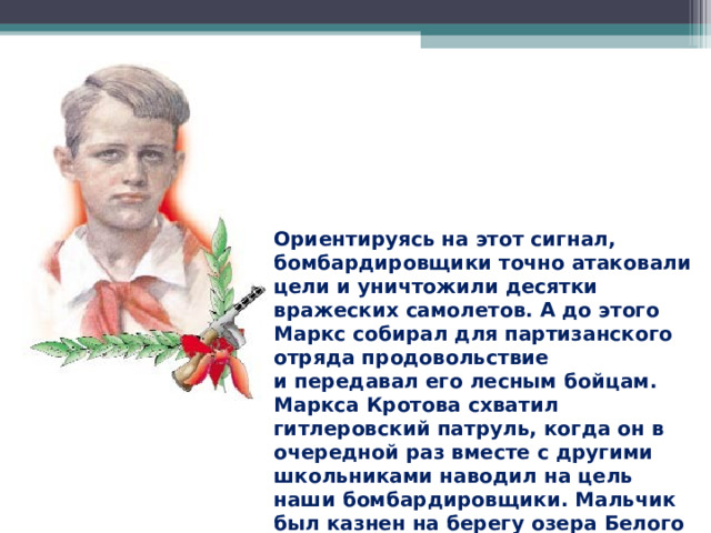 Ориентируясь на этот сигнал, бомбардировщики точно атаковали цели и уничтожили десятки вражеских самолетов. А до этого Маркс собирал для партизанского отряда продовольствие и передавал его лесным бойцам. Маркса Кротова схватил гитлеровский патруль, когда он в очередной раз вместе с другими школьниками наводил на цель наши бомбардировщики. Мальчик был казнен на берегу озера Белого в феврале 1942 года. 