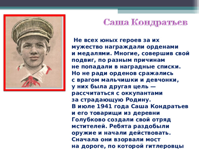  Не всех юных героев за их мужество награждали орденами и медалями. Многие, совершив свой подвиг, по разным причинам не попадали в наградные списки. Но не ради орденов сражались с врагом мальчишки и девчонки, у них была другая цель — рассчитаться с оккупантами за страдающую Родину. В июле 1941 года Саша Кондратьев и его товарищи из деревни Голубково создали свой отряд мстителей. Ребята раздобыли оружие и начали действовать. Сначала они взорвали мост на дороге, по которой гитлеровцы перебрасывали подкрепление. 