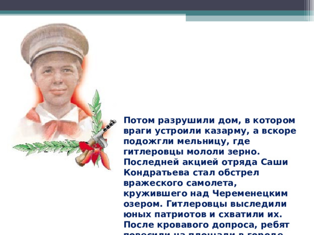 Потом разрушили дом, в котором враги устроили казарму, а вскоре подожгли мельницу, где гитлеровцы мололи зерно. Последней акцией отряда Саши Кондратьева стал обстрел вражеского самолета, кружившего над Череменецким озером. Гитлеровцы выследили юных патриотов и схватили их. После кровавого допроса, ребят повесили на площади в городе Луге. 
