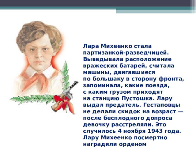Лара Михеенко стала партизанкой-разведчицей. Выведывала расположение вражеских батарей, считала машины, двигавшиеся по большаку в сторону фронта, запоминала, какие поезда, с каким грузом приходят на станцию Пустошка. Лару выдал предатель. Гестаповцы не делали скидок на возраст — после бесплодного допроса девочку расстреляли. Это случилось 4 ноября 1943 года. Лару Михеенко посмертно наградили орденом Отечественной войны I степени. 