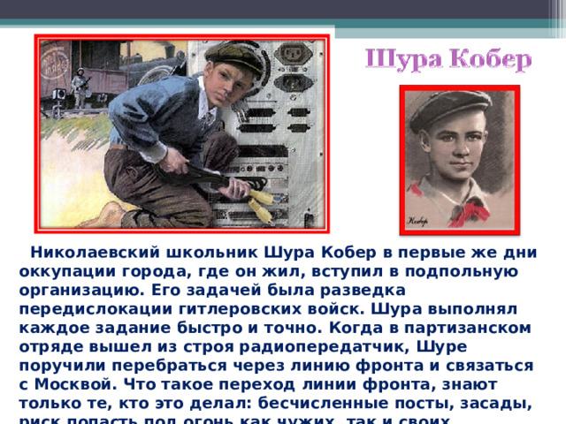  Николаевский школьник Шура Кобер в первые же дни оккупации города, где он жил, вступил в подпольную организацию. Его задачей была разведка передислокации гитлеровских войск. Шура выполнял каждое задание быстро и точно. Когда в партизанском отряде вышел из строя радиопередатчик, Шуре поручили перебраться через линию фронта и связаться с Москвой. Что такое переход линии фронта, знают только те, кто это делал: бесчисленные посты, засады, риск попасть под огонь как чужих, так и своих. 