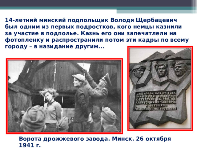 14-летний минский подпольщик Володя Щербацевич был одним из первых подростков, кого немцы казнили за участие в подполье. Казнь его они запечатлели на фотопленку и распространили потом эти кадры по всему городу – в назидание другим... Ворота дрожжевого завода. Минск. 26 октября 1941 г. 