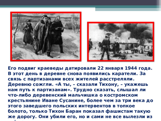 Его подвиг краеведы датировали 22 января 1944 года. В этот день в деревне снова появились каратели. За связь с партизанами всех жителей расстреляли. Деревню сожгли. «А ты, – сказали Тихону, – укажешь нам путь к партизанам». Трудно сказать, слышал ли что-либо деревенский мальчишка о костромском крестьянине Иване Сусанине, более чем за три века до этого заведшего польских интервентов в топкое болото, только Тихон Баран показал фашистам такую же дорогу. Они убили его, но и сами не все вылезли из той трясины. 