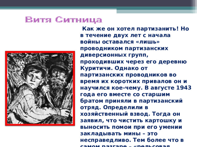  Как же он хотел партизанить! Но в течение двух лет с начала войны оставался «лишь» проводником партизанских диверсионных групп, проходивших через его деревню Куритичи. Однако от партизанских проводников во время их коротких привалов он и научился кое-чему. В августе 1943 года его вместе со старшим братом приняли в партизанский отряд. Определили в хозяйственный взвод. Тогда он заявил, что чистить картошку и выносить помои при его умении закладывать мины – это несправедливо. Тем более что в самом разгаре – «рельсовая война». И его стали брать на боевые задания. 