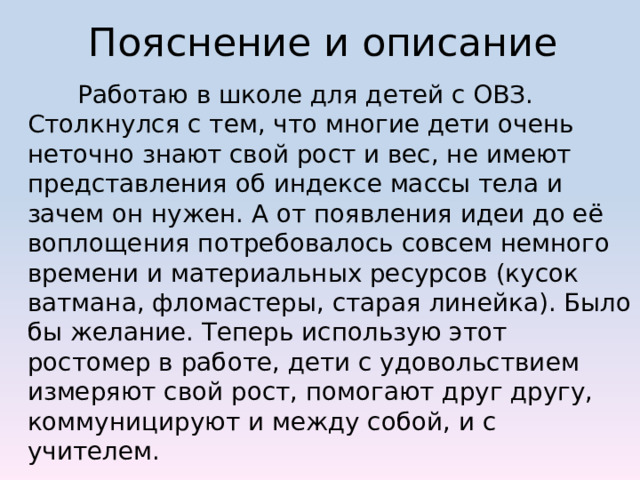 Пояснение и описание  Работаю в школе для детей с ОВЗ. Столкнулся с тем, что многие дети очень неточно знают свой рост и вес, не имеют представления об индексе массы тела и зачем он нужен. А от появления идеи до её воплощения потребовалось совсем немного времени и материальных ресурсов (кусок ватмана, фломастеры, старая линейка). Было бы желание. Теперь использую этот ростомер в работе, дети с удовольствием измеряют свой рост, помогают друг другу, коммуницируют и между собой, и с учителем. 