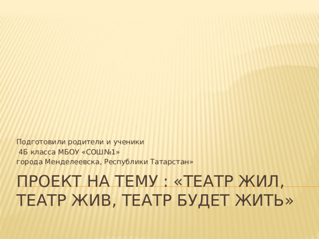 Подготовили родители и ученики  4Б класса МБОУ «СОШ№1» города Менделеевска, Республики Татарстан» Проект на тему : «Театр жил, театр жив, театр будет жить» 