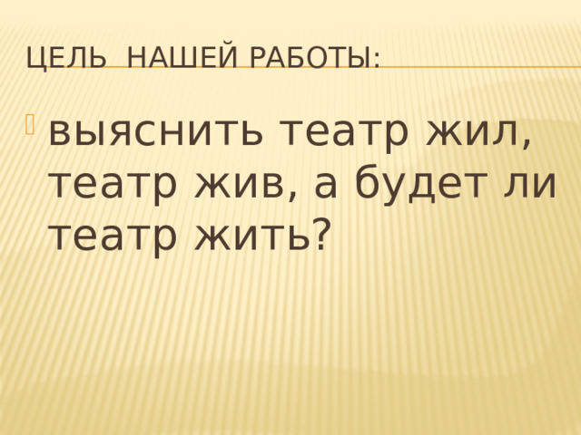 Цель нашей работы: выяснить театр жил, театр жив, а будет ли театр жить? 