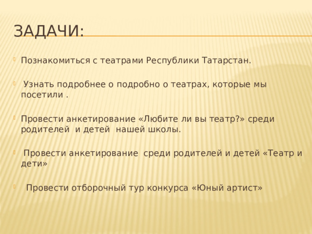 Задачи: Познакомиться с театрами Республики Татарстан.    Узнать подробнее о подробно о театрах, которые мы посетили .   Провести анкетирование «Любите ли вы театр?» среди родителей и детей нашей школы.    Провести анкетирование среди родителей и детей «Театр и дети»    Провести отборочный тур конкурса «Юный артист»   
