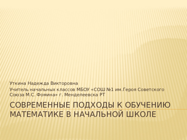 Уткина Надежда Викторовна Учитель начальных классов МБОУ «СОШ №1 им.Героя Советского Союза М.С. Фомина» г. Менделеевска РТ Современные подходы к обучению математике в начальной школе 