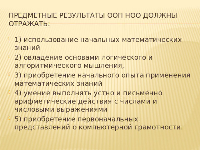 Предметные результаты ООП НОО должны отражать: 1) использование начальных математических знаний 2) овладение основами логического и алгоритмического мышления, 3) приобретение начального опыта применения математических знаний 4) умение выполнять устно и письменно арифметические действия с числами и числовыми выражениями 5) приобретение первоначальных представлений о компьютерной грамотности. 