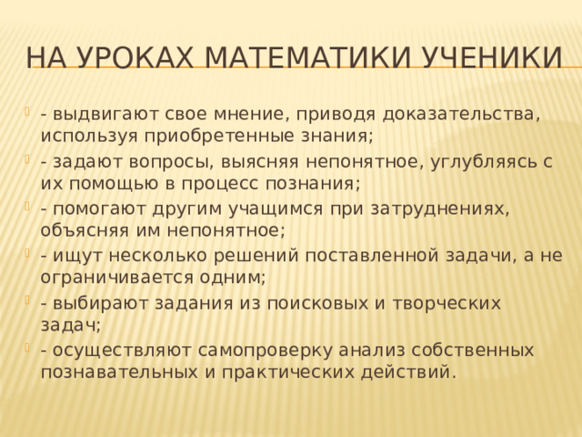 На уроках математики ученики - выдвигают свое мнение, приводя доказательства, используя приобретенные знания; - задают вопросы, выясняя непонятное, углубляясь с их помощью в процесс познания; - помогают другим учащимся при затруднениях, объясняя им непонятное; - ищут несколько решений поставленной задачи, а не ограничивается одним; - выбирают задания из поисковых и творческих задач; - осуществляют самопроверку анализ собственных познавательных и практических действий. 