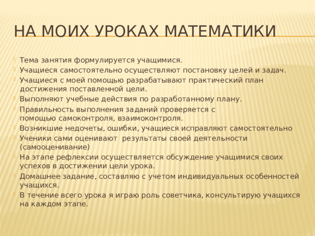 На моих уроках математики Тема занятия формулируется учащимися. Учащиеся самостоятельно осуществляют постановку целей и задач. Учащиеся с моей помощью разрабатывают практический план достижения поставленной цели. Выполняют учебные действия по разработанному плану. Правильность выполнения заданий проверяется с помощью самоконтроля, взаимоконтроля. Возникшие недочеты, ошибки, учащиеся исправляют самостоятельно Ученики сами оценивают  результаты своей деятельности (самооценивание) На этапе рефлексии осуществляется обсуждение учащимися своих успехов в достижении цели урока. Домашнее задание, составляю с учетом индивидуальных особенностей учащихся. В течение всего урока я играю роль советчика, консультирую учащихся на каждом этапе. 