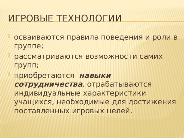 Игровые технологии осваиваются правила поведения и роли в группе; рассматриваются возможности самих групп; приобретаются   навыки сотрудничества , отрабатываются индивидуальные характеристики учащихся, необходимые для достижения поставленных игровых целей. 