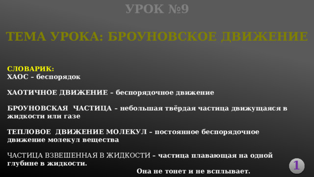 Урок №9 ТЕМА УРОКА: Броуновское Движение СЛОВАРИК: ХАОС – беспорядок  ХАОТИЧНОЕ ДВИЖЕНИЕ – беспорядочное движение  БРОУНОВСКАЯ ЧАСТИЦА – небольшая твёрдая частица движущаяся в жидкости или газе  ТЕПЛОВОЕ ДВИЖЕНИЕ МОЛЕКУЛ – постоянное беспорядочное движение молекул вещества  Частица ВЗВЕШЕННАЯ В ЖИДКОСТИ – частица плавающая на одной глубине в жидкости.             Она не тонет и не всплывает. 1 