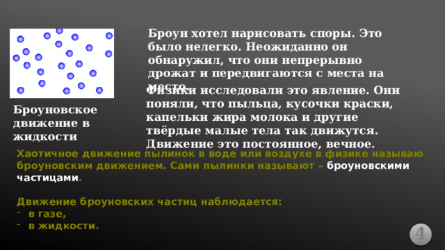 Броун хотел нарисовать споры. Это было нелегко. Неожиданно он обнаружил, что они непрерывно дрожат и передвигаются с места на место. Физики исследовали это явление. Они поняли, что пыльца, кусочки краски, капельки жира молока и другие твёрдые малые тела так движутся. Движение это постоянное, вечное. Броуновское движение в жидкости Хаотичное движение пылинок в воде или воздухе в физике называю броуновским движением. Сами пылинки называют – броуновскими частицами .  Движение броуновских частиц наблюдается: в газе, в жидкости. 4 
