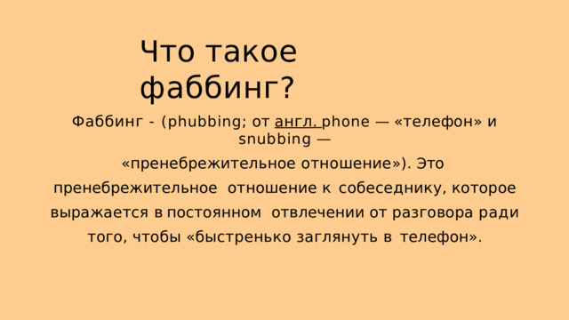 Ч то такое  фаббинг ? Ф аббинг  -  ( phubbing ;  от  англ .  phone  —  « телефон »  и  snubbing  — « пренебрежительное  отношение »).  Э то  пренебрежительное отношение к собеседнику , которое выражается в постоянном отвлечении  от  разговора  ради  того ,  чтобы  « быстренько  заглянуть  в телефон ». 