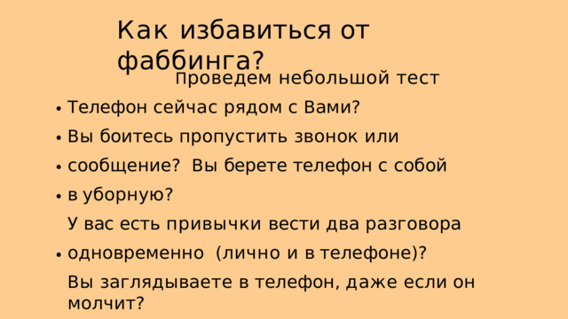 К ак избавиться от  фаббинга ? П роведем небольшой  тест Т елефон сейчас рядом с  В ами ? В ы  боитесь  пропустить  звонок  или  сообщение ? В ы  берете телефон с собой в уборную ? У  вас  есть  привычки  вести  два  разговора  одновременно ( лично и  в телефоне )? В ы  заглядываете  в  телефон ,  даже  если  он  молчит ? 