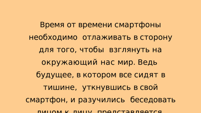 В ремя от времени смартфоны необходимо отлаживать в сторону для того , чтобы взглянуть на окружающий нас мир . В едь будущее , в котором все сидят в тишине , уткнувшись в свой смартфон , и  разучились беседовать лицом к  лицу , представляется печальным . 