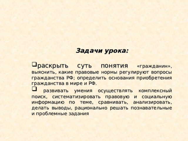 Задачи урока:  раскрыть суть понятия «гражданин», выяснить, какие правовые нормы регулируют вопросы гражданства РФ; определить основания приобретения гражданства в мире и РФ.  развивать умения осуществлять комплексный поиск, систематизировать правовую и социальную информацию по теме, сравнивать, анализировать, делать выводы, рационально решать познавательные и проблемные задания 
