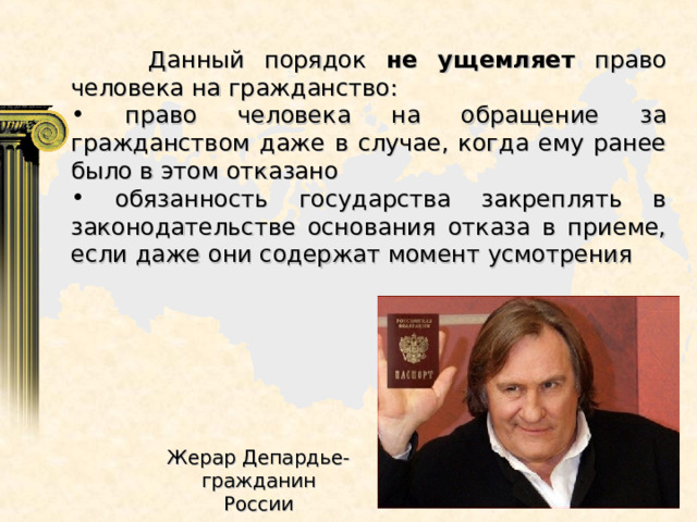  Данный порядок не ущемляет право человека на гражданство:  право человека на обращение за гражданством даже в случае, когда ему ранее было в этом отказано  обязанность государства закреплять в законодательстве основания отказа в приеме, если даже они содержат момент усмотрения Жерар Депардье- гражданин России 
