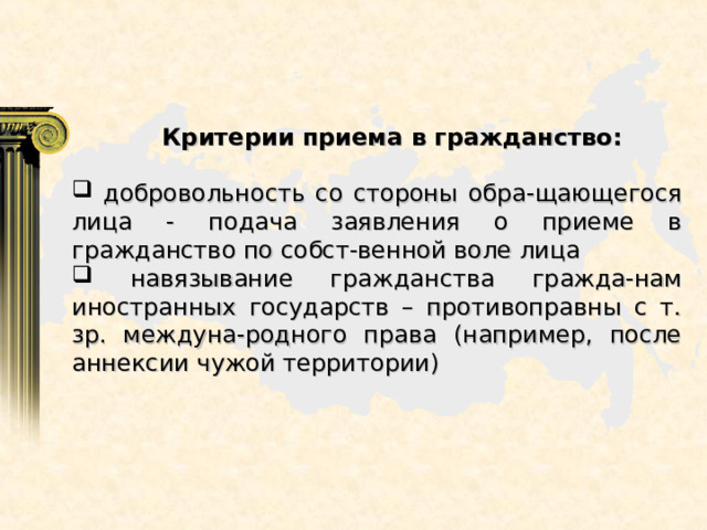  Критерии приема в гражданство:   добровольность со стороны обра-щающегося лица - подача заявления о приеме в гражданство по собст-венной воле лица  навязывание гражданства гражда-нам иностранных государств – противоправны с т. зр. междуна-родного права (например, после аннексии чужой территории) 