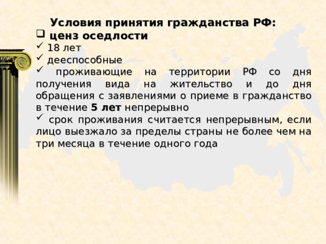  Условия принятия гражданства РФ:  ценз оседлости  18 лет  дееспособные  проживающие на территории РФ со дня получения вида на жительство и до дня обращения с заявлениями о приеме в гражданство в течение 5 лет непрерывно  срок проживания считается непрерывным, если лицо выезжало за пределы страны не более чем на три месяца в течение одного года 