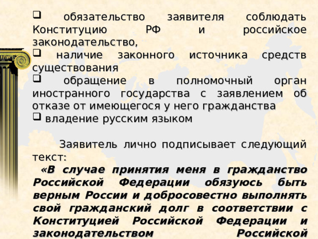  обязательство заявителя соблюдать Конституцию РФ и российское законодательство,  наличие законного источника средств существования  обращение в полномочный орган иностранного государства с заявлением об отказе от имеющегося у него гражданства  владение русским языком  Заявитель лично подписывает следующий текст:  «В случае принятия меня в гражданство Российской Федерации обязуюсь быть верным России и добросовестно выполнять свой гражданский долг в соответствии с Конституцией Российской Федерации и законодательством Российской Федерации». 
