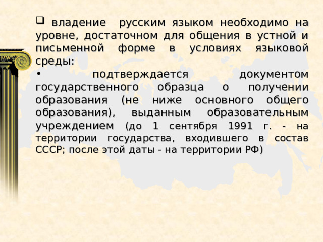  владение русским языком необходимо на уровне, достаточном для общения в устной и письменной форме в условиях языковой среды:  подтверждается документом государственного образца о получении образования (не ниже основного общего образования), выданным образовательным учреждением (до 1 сентября 1991 г. - на территории государства, входившего в состав СССР; после этой даты - на территории РФ) 