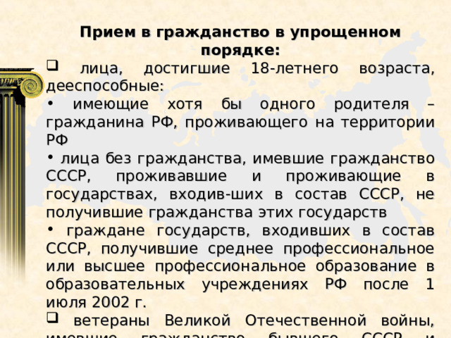 Прием в гражданство в упрощенном порядке:  лица, достигшие 18-летнего возраста, дееспособные:  имеющие хотя бы одного родителя – гражданина РФ, проживающего на территории РФ  лица без гражданства, имевшие гражданство СССР, проживавшие и проживающие в государствах, входив-ших в состав СССР, не получившие гражданства этих государств  граждане государств, входивших в состав СССР, получившие среднее профессиональное или высшее профессиональное образование в образовательных учреждениях РФ после 1 июля 2002 г.  ветераны Великой Отечественной войны, имевшие гражданство бывшего СССР и проживающие на территории РФ 