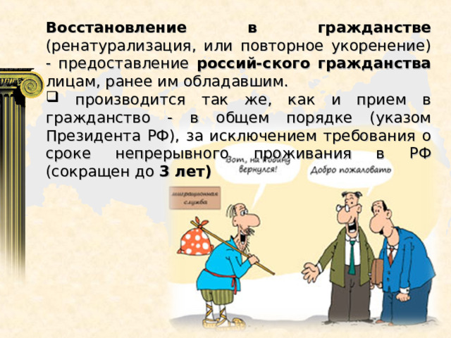 Восстановление в гражданстве (ренатурализация, или повторное укоренение) - предоставление россий-ского гражданства лицам, ранее им обладавшим.  производится так же, как и прием в гражданство - в общем порядке (указом Президента РФ), за исключением требования о сроке непрерывного проживания в РФ (сокращен до 3 лет) 