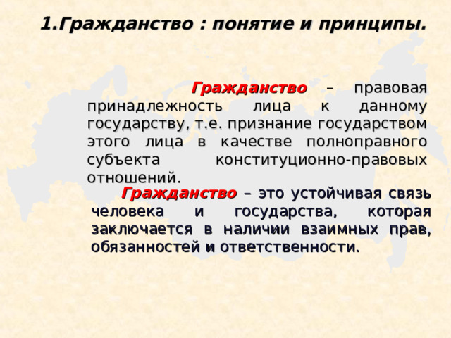 Гражданство : понятие и принципы.  Гражданство  – правовая принадлежность лица к данному государству, т.е. признание государством этого лица в качестве полноправного субъекта конституционно-правовых отношений.  Гражданство – это устойчивая связь человека и государства, которая заключается в наличии взаимных прав, обязанностей и ответственности. 