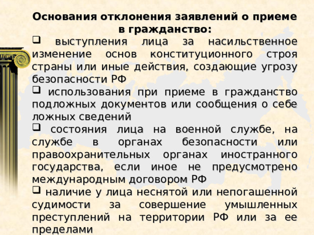 Основания отклонения заявлений о приеме в гражданство:  выступления лица за насильственное изменение основ конституционного строя страны или иные действия, создающие угрозу безопасности РФ  использования при приеме в гражданство подложных документов или сообщения о себе ложных сведений  состояния лица на военной службе, на службе в органах безопасности или правоохранительных органах иностранного государства, если иное не предусмотрено международным договором РФ  наличие у лица неснятой или непогашенной судимости за совершение умышленных преступлений на территории РФ или за ее пределами 