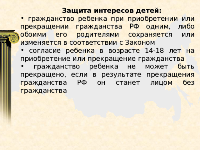  Защита интересов детей:  гражданство ребенка при приобретении или прекращении гражданства РФ одним, либо обоими его родителями сохраняется или изменяется в соответствии с Законом  согласие ребенка в возрасте 14-18 лет на приобретение или прекращение гражданства  гражданство ребенка не может быть прекращено, если в результате прекращения гражданства РФ он станет лицом без гражданства  