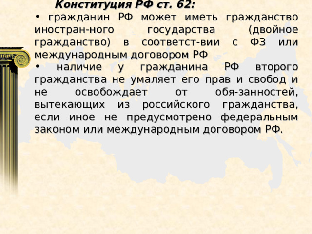  Конституция РФ ст. 62:  гражданин РФ может иметь гражданство иностран-ного государства (двойное гражданство) в соответст-вии с ФЗ или международным договором РФ  наличие у гражданина РФ второго гражданства не умаляет его прав и свобод и не освобождает от обя-занностей, вытекающих из российского гражданства, если иное не предусмотрено федеральным законом или международным договором РФ. 