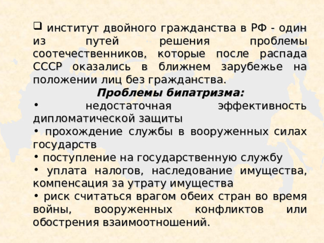  институт двойного гражданства в РФ - один из путей решения проблемы соотечественников, которые после распада СССР оказались в ближнем зарубежье на положении лиц без гражданства. Проблемы бипатризма:  недостаточная эффективность дипломатической защиты  прохождение службы в вооруженных силах государств  поступление на государственную службу  уплата налогов, наследование имущества, компенсация за утрату имущества  риск считаться врагом обеих стран во время войны, вооруженных конфликтов или обострения взаимоотношений. 