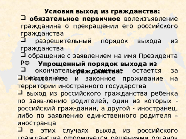  Условия выход из гражданства:  обязательное первичное волеизъявление гражданина о прекращении его российского гражданства  разрешительный порядок выхода из гражданства  обращение с заявлением на имя Президента РФ  окончательное решение остается за Президентом Упрощенный порядок выхода из гражданства:  постоянное и законное проживание на территории иностранного государства  выход из российского гражданства ребенка по заяв-лению родителей, один из которых - российский граж-данин, а другой - иностранец, либо по заявлению единственного родителя – иностранца  в этих случаях выход из российского гражданства оформляется решениями органов миграционной службы, органами МИД РФ 