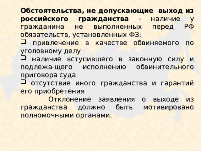 Обстоятельства, не допускающие выход из российского гражданства - наличие у гражданина не выполненных перед РФ обязательств, установленных ФЗ:  привлечение в качестве обвиняемого по уголовному делу  наличие вступившего в законную силу и подлежа-щего исполнению обвинительного приговора суда  отсутствие иного гражданства и гарантий его приобретения  Отклонение заявления о выходе из гражданства должно быть мотивировано полномочными органами. 