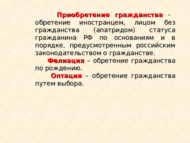  Приобретение гражданства  - обретение иностранцем, лицом без гражданства (апатридом) статуса гражданина РФ по основаниям и в порядке, предусмотренным российским законодательством о гражданстве.  Фелиация – обретение гражданства по рождению.  Оптация – обретение гражданства путем выбора. 